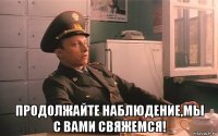  продолжайте наблюдение,мы с вами свяжемся!