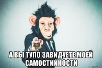  а вы тупо завидуете моей самостийности