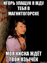 игорь улащук я жду тебя в магнитогорске моя киска ждёт твой язычёк
