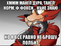 хммм мангл дура, тангл норм, ф.фокси... ну не знаю но я всё равно не брошу лолбит