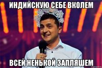 индийскую себе вколем всей ненькой запляшем