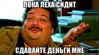 пока леха сидит сдавайте деньги мне