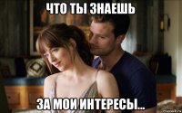 что ты знаешь за мои интересы...