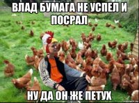 влад бумага не успел и посрал ну да он же петух