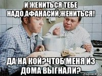 и жениться тебе надо,афанасий,жениться! да на кой?чтоб меня из дома выгнали?