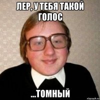 лер, у тебя такой голос ...томный