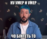 ну умер и умер чо бухтеть то