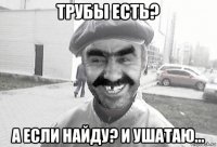 трубы есть? а если найду? и ушатаю...