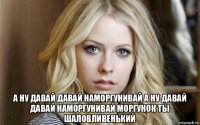  а ну давай давай наморгунивай а ну давай давай наморгунивай моргунок ты шаловливенький