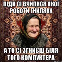 піди сі вчипися якої роботи гниляку а то сі згниєш біля того компуктера