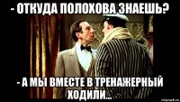 - откуда полохова знаешь? - а мы вместе в тренажерный ходили...