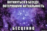 воткнуться в беседу , потерявшую актуальность б е с ц е н н о