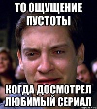 то ощущение пустоты когда досмотрел любимый сериал