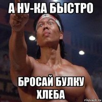 а ну-ка быстро бросай булку хлеба