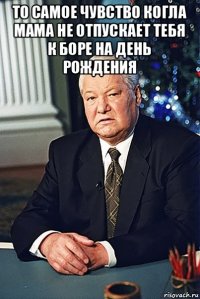 то самое чувство когла мама не отпускает тебя к боре на день рождения 