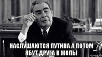  наслушаются путина а потом ябут друга в жопы