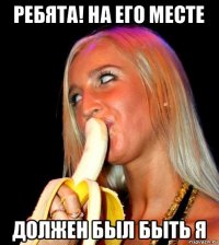 ребята! на его месте должен был быть я