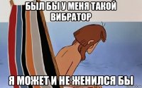 был бы у меня такой вибратор я может и не женился бы
