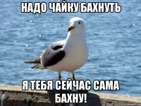 надо чайку бахнуть я тебя сейчас сама бахну!