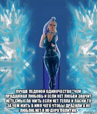 лучше ледяной одиночество'''чем продажная любовь и если нет любви значит нету смысла жить-если нет тепла и ласки то за чем жить в имя чего чтобы дразнли а не люблю.нет я не дура политик.