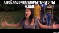 а всё лавочка закрыта чего ты ждал 