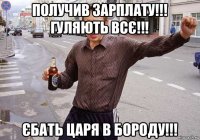 получив зарплату!!! гуляють всє!!! єбать царя в бороду!!!