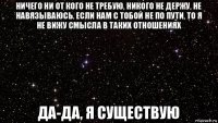 ничего ни от кого не требую, никого не держу, не навязываюсь. если нам с тобой не по пути, то я не вижу смысла в таких отношениях да-да, я существую
