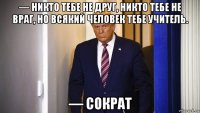 — никто тебе не друг, никто тебе не враг, но всякий человек тебе учитель. — сократ