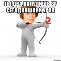 ты два получишь за сегодняшний урок 