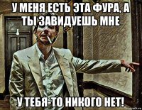 у меня есть эта фура, а ты завидуешь мне у тебя-то никого нет!