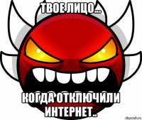 твое лицо... когда отключили интернет..