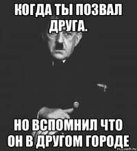 когда ты позвал друга. но вспомнил что он в другом городе