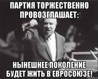партия торжественно провозглашает: нынешнее поколение будет жить в евросоюзе!