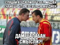 -слушай,æз дæ пирог съел. мадæн скажешь что æз съел дæ фыджен дам шалабан -смысли?!