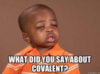  what did you say about covalent?