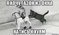 я хочу газон из окна катись к хуям