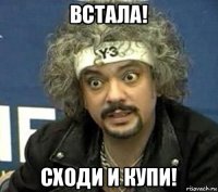 встала! сходи и купи!