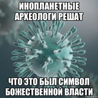 инопланетные археологи решат что это был символ божественной власти