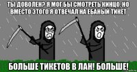 ты доволен? я мог бы смотреть кинцо, но вместо этого я отвечал на ебаный тикет больше тикетов в лан! больше!