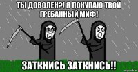 ты доволен?! я покупаю твой гребанный миф! заткнись заткнись!!