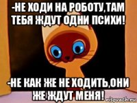 -не ходи на роботу,там тебя ждут одни психи! -не как же не ходить,они же ждут меня!