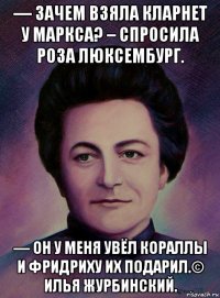 — зачем взяла кларнет у маркса? – спросила роза люксембург. — он у меня увёл кораллы и фридриху их подарил.© илья журбинский.