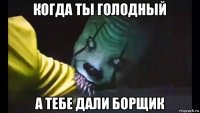 когда ты голодный а тебе дали борщик