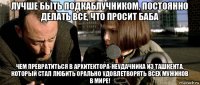 лучше быть подкаблучником, постоянно делать все, что просит баба чем превратиться в архитектора-неудачника из ташкента, который стал любить орально удовлетворять всех мужиков в мире!