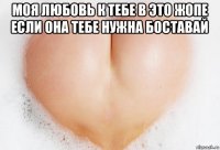 моя любовь к тебе в это жопе если она тебе нужна боставай 