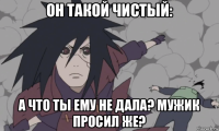 он такой чистый: а что ты ему не дала? мужик просил же?
