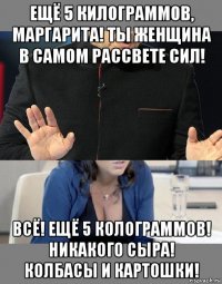 ещё 5 килограммов, маргарита! ты женщина в самом рассвете сил! всё! ещё 5 колограммов! никакого сыра! колбасы и картошки!