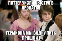 поттер уизли быстро в кровать ! гермиона мы водку пить пришли !