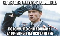 не люблю ментов и военных, потому что они болваны заточенные на исполнение