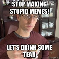 stop making stupid memes! let's drink some tea!!